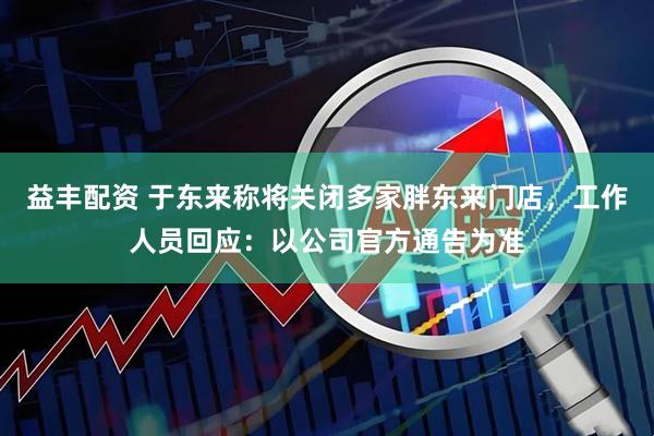 益丰配资 于东来称将关闭多家胖东来门店，工作人员回应：以公司官方通告为准