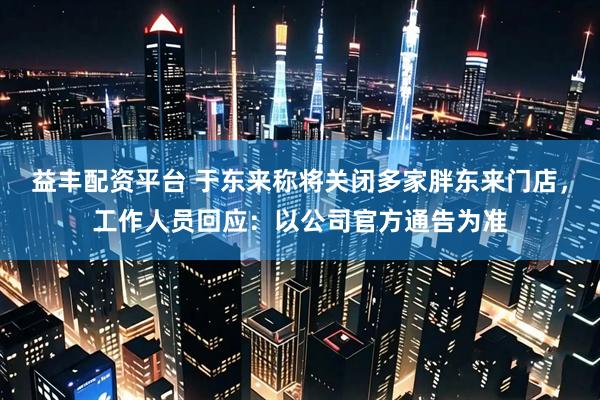 益丰配资平台 于东来称将关闭多家胖东来门店，工作人员回应：以公司官方通告为准