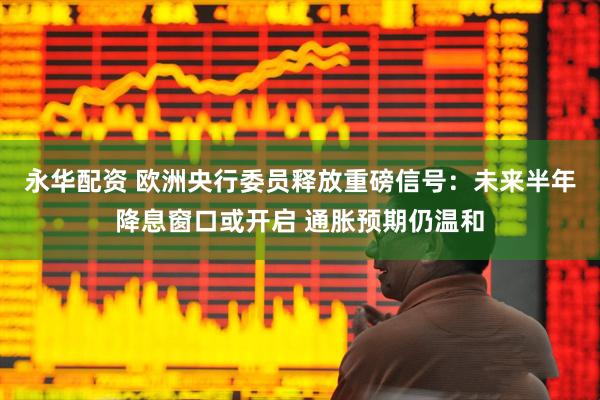 永华配资 欧洲央行委员释放重磅信号：未来半年降息窗口或开启 通胀预期仍温和