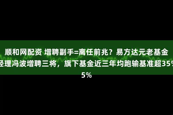 顺和网配资 增聘副手=离任前兆？易方达元老基金经理冯波增聘三将，旗下基金近三年均跑输基准超35%