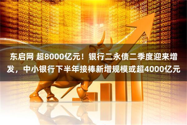 东启网 超8000亿元！银行二永债二季度迎来增发，中小银行下半年接棒新增规模或超4000亿元