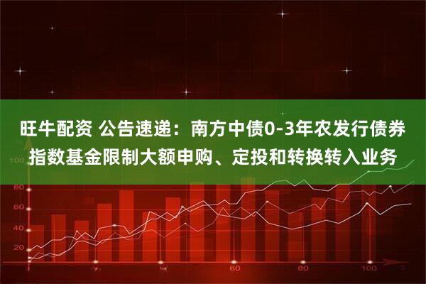 旺牛配资 公告速递：南方中债0-3年农发行债券指数基金限制大额申购、定投和转换转入业务