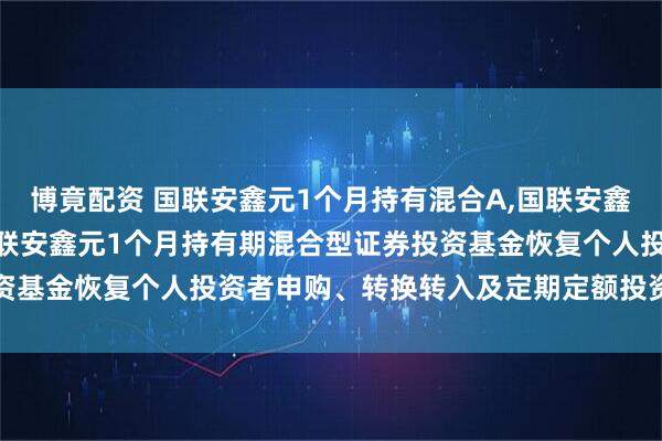博竟配资 国联安鑫元1个月持有混合A,国联安鑫元1个月持有混合C: 国联安鑫元1个月持有期混合型证券投资基金恢复个人投资者申购、转换转入及定期定额投资业务的公告