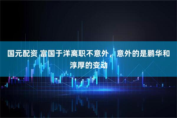 国元配资 富国于洋离职不意外，意外的是鹏华和淳厚的变动