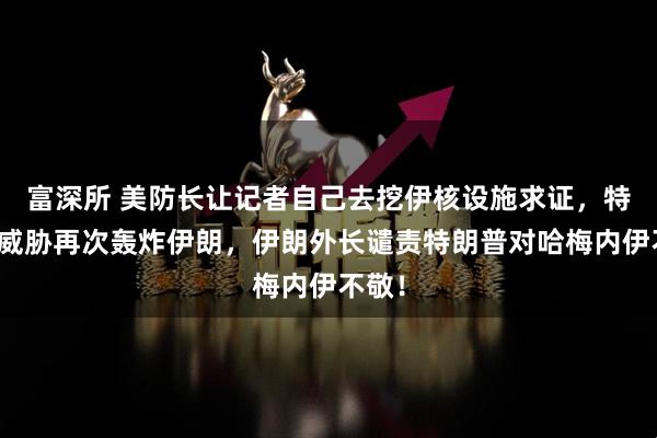 富深所 美防长让记者自己去挖伊核设施求证，特朗普威胁再次轰炸伊朗，伊朗外长谴责特朗普对哈梅内伊不敬！