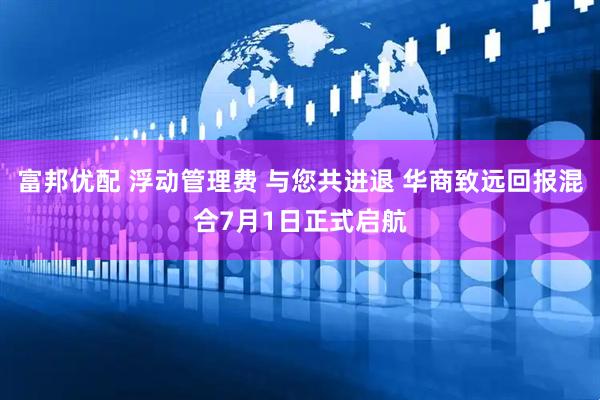 富邦优配 浮动管理费 与您共进退 华商致远回报混合7月1日正式启航