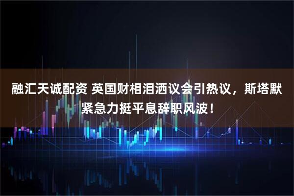 融汇天诚配资 英国财相泪洒议会引热议，斯塔默紧急力挺平息辞职风波！