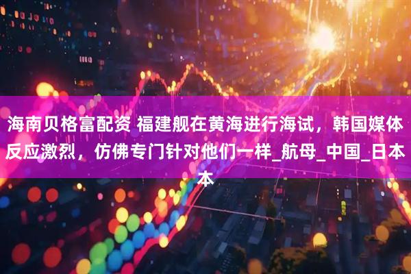 海南贝格富配资 福建舰在黄海进行海试，韩国媒体反应激烈，仿佛专门针对他们一样_航母_中国_日本