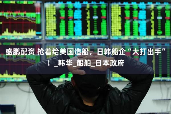盛鹏配资 抢着给美国造船，日韩船企“大打出手”！_韩华_船舶_日本政府