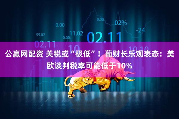 公赢网配资 关税或“极低”！葡财长乐观表态：美欧谈判税率可能低于10%