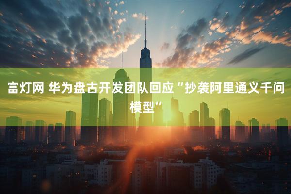 富灯网 华为盘古开发团队回应“抄袭阿里通义千问模型”