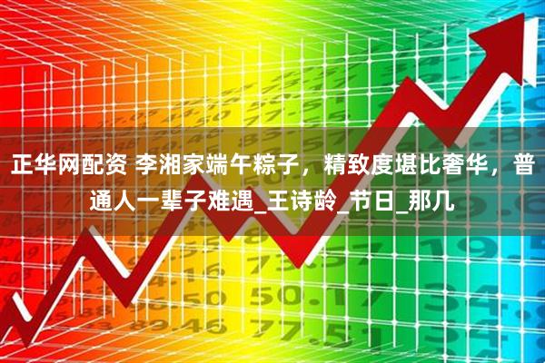 正华网配资 李湘家端午粽子，精致度堪比奢华，普通人一辈子难遇_王诗龄_节日_那几