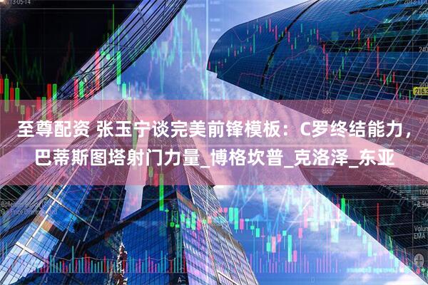 至尊配资 张玉宁谈完美前锋模板：C罗终结能力，巴蒂斯图塔射门力量_博格坎普_克洛泽_东亚