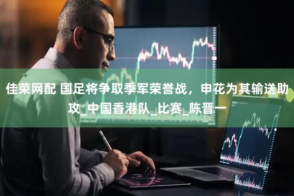 佳荣网配 国足将争取季军荣誉战，申花为其输送助攻_中国香港队_比赛_陈晋一