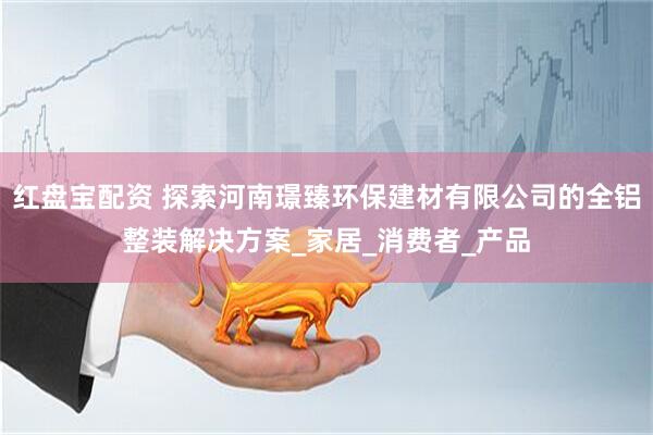 红盘宝配资 探索河南璟臻环保建材有限公司的全铝整装解决方案_家居_消费者_产品
