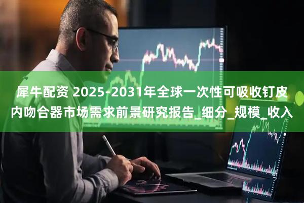 犀牛配资 2025-2031年全球一次性可吸收钉皮内吻合器市场需求前景研究报告_细分_规模_收入