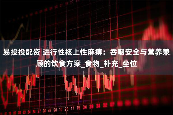 易投投配资 进行性核上性麻痹：吞咽安全与营养兼顾的饮食方案_食物_补充_坐位