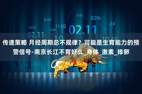 传速策略 月经周期总不规律？可能是生育能力的预警信号-南京长江不育好么_身体_激素_排卵