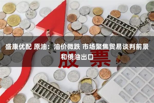 盛康优配 原油：油价微跌 市场聚焦贸易谈判前景和俄油出口