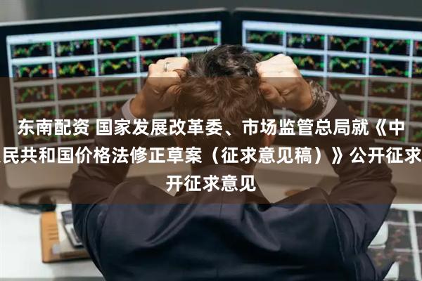 东南配资 国家发展改革委、市场监管总局就《中华人民共和国价格法修正草案（征求意见稿）》公开征求意见