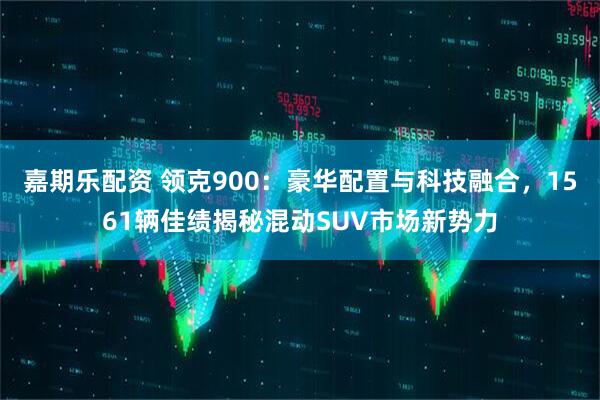 嘉期乐配资 领克900：豪华配置与科技融合，1561辆佳绩揭秘混动SUV市场新势力