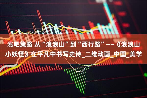 涨吧策略 从“浪浪山”到“西行路”——《浪浪山小妖怪》在平凡中书写史诗_二维动画_中国_美学