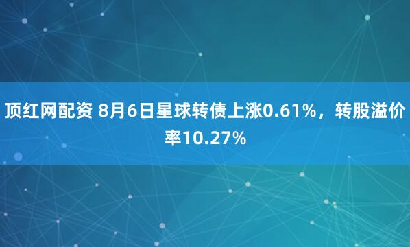顶红网配资 8月6日星球转债上涨0.61%，转股溢价率10.27%