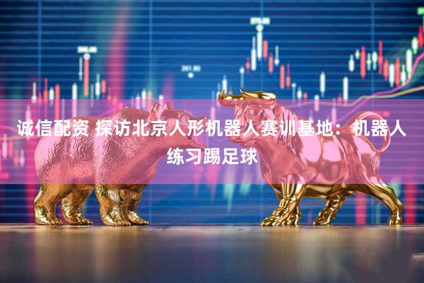 诚信配资 探访北京人形机器人赛训基地：机器人练习踢足球