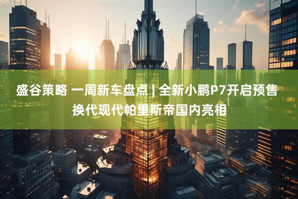 盛谷策略 一周新车盘点 | 全新小鹏P7开启预售 换代现代帕里斯帝国内亮相