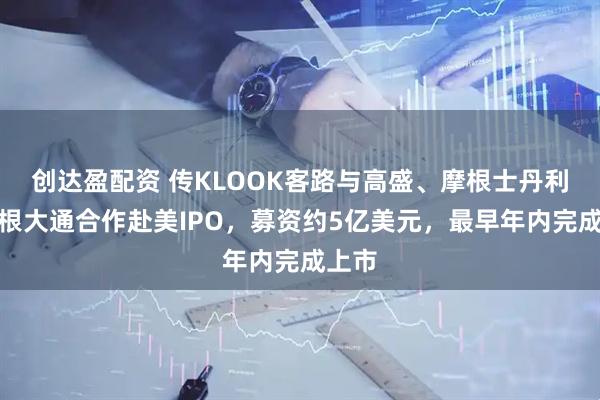 创达盈配资 传KLOOK客路与高盛、摩根士丹利、摩根大通合作赴美IPO,募资约5亿美元,最早年内完成上市