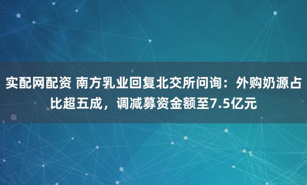 实配网配资 南方乳业回复北交所问询：外购奶源占比超五成，调减募资金额至7.5亿元
