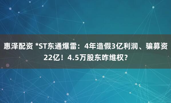 惠泽配资 *ST东通爆雷：4年造假3亿利润、骗募资22亿！4.5万股东咋维权？