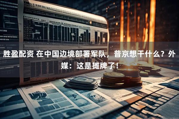 胜盈配资 在中国边境部署军队，普京想干什么？外媒：这是摊牌了！