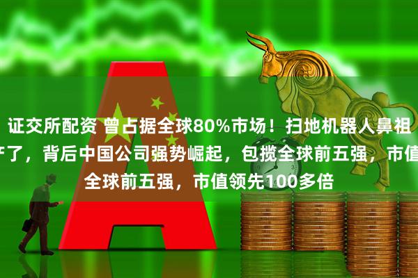 证交所配资 曾占据全球80%市场！扫地机器人鼻祖iRobot要破产了，背后中国公司强势崛起，包揽全球前五强，市值领先100多倍