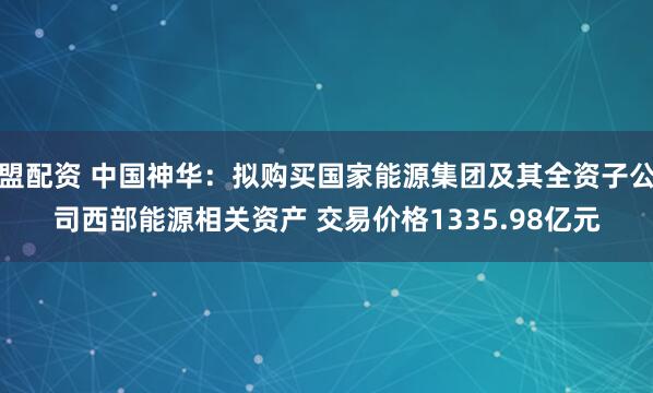 盟配资 中国神华：拟购买国家能源集团及其全资子公司西部能源相关资产 交易价格1335.98亿元