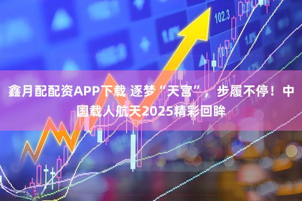 鑫月配配资APP下载 逐梦“天宫”，步履不停！中国载人航天2025精彩回眸