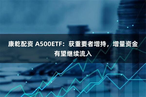 康乾配资 A500ETF：获重要者增持，增量资金有望继续流入