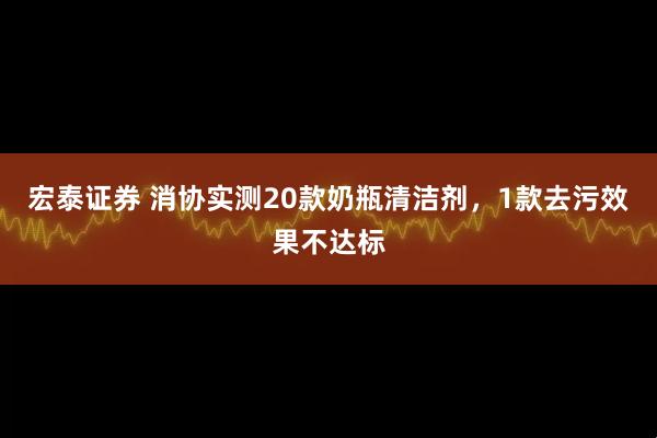 宏泰证券 消协实测20款奶瓶清洁剂，1款去污效果不达标