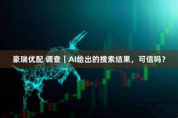 豪瑞优配 调查｜AI给出的搜索结果，可信吗？