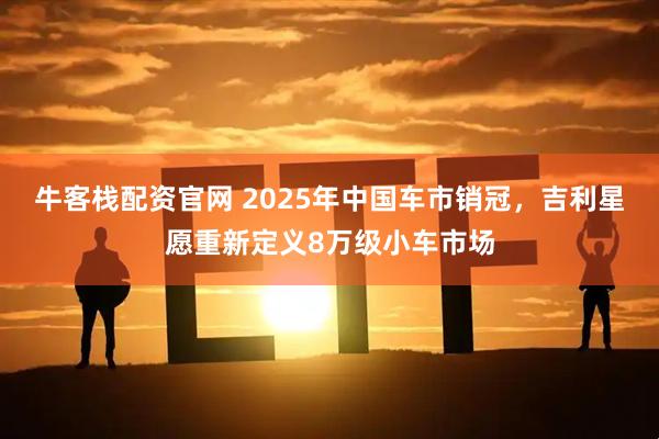 牛客栈配资官网 2025年中国车市销冠，吉利星愿重新定义8万级小车市场