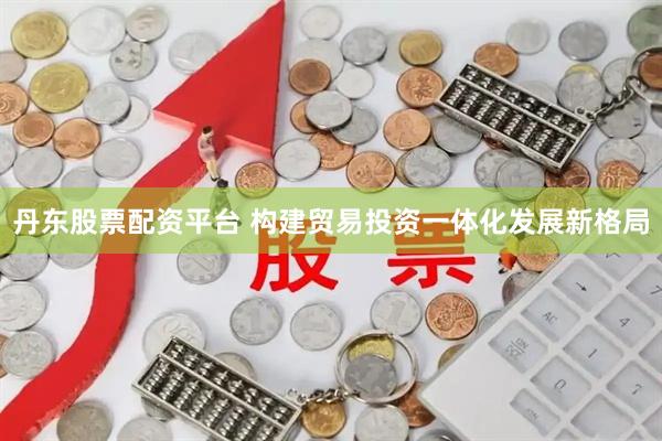 丹东股票配资平台 构建贸易投资一体化发展新格局