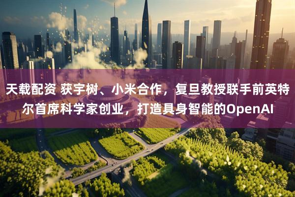 天载配资 获宇树、小米合作，复旦教授联手前英特尔首席科学家创业，打造具身智能的OpenAI