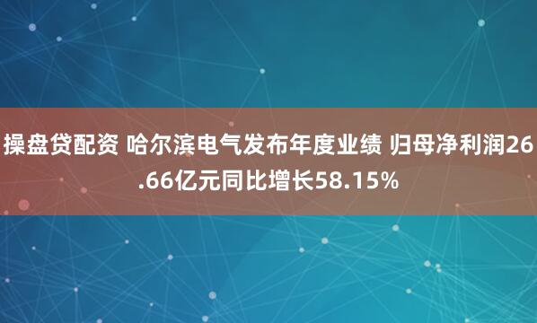 操盘贷配资 哈尔滨电气发布年度业绩 归母净利润26.66亿元同比增长58.15%